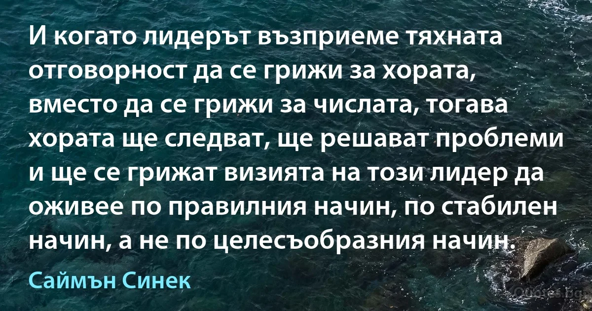 И когато лидерът възприеме тяхната отговорност да се грижи за хората, вместо да се грижи за числата, тогава хората ще следват, ще решават проблеми и ще се грижат визията на този лидер да оживее по правилния начин, по стабилен начин, а не по целесъобразния начин. (Саймън Синек)