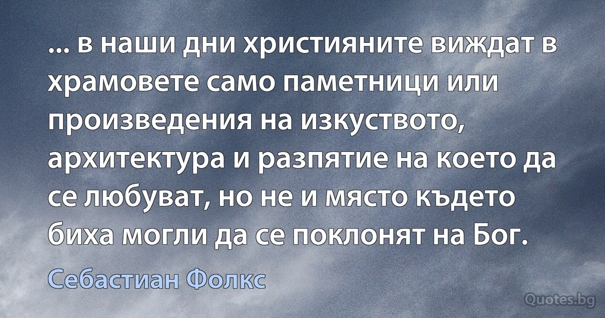 ... в наши дни християните виждат в храмовете само паметници или произведения на изкуството, архитектура и разпятие на което да се любуват, но не и място където биха могли да се поклонят на Бог. (Себастиан Фолкс)