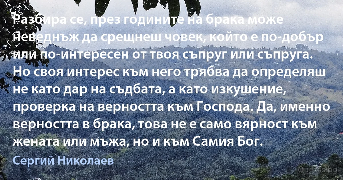 Разбира се, през годините на брака може неведнъж да срещнеш човек, който е по-добър или по-интересен от твоя съпруг или съпруга. Но своя интерес към него трябва да определяш не като дар на съдбата, а като изкушение, проверка на верността към Господа. Да, именно верността в брака, това не е само вярност към жената или мъжа, но и към Самия Бог. (Сергий Николаев)