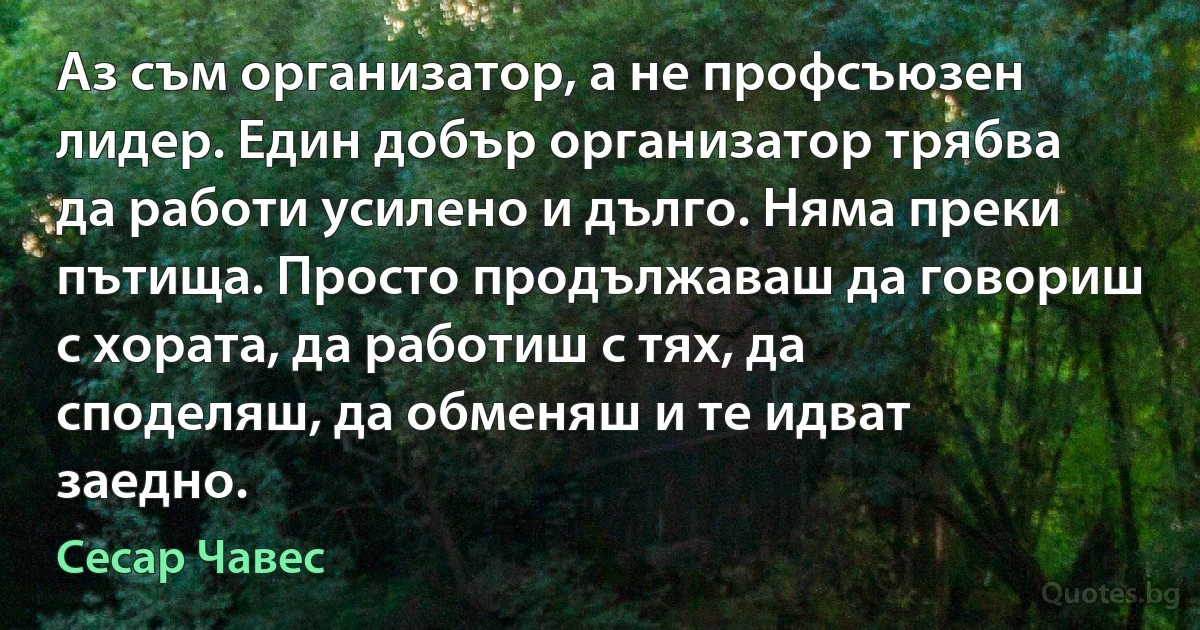 Аз съм организатор, а не профсъюзен лидер. Един добър организатор трябва да работи усилено и дълго. Няма преки пътища. Просто продължаваш да говориш с хората, да работиш с тях, да споделяш, да обменяш и те идват заедно. (Сесар Чавес)