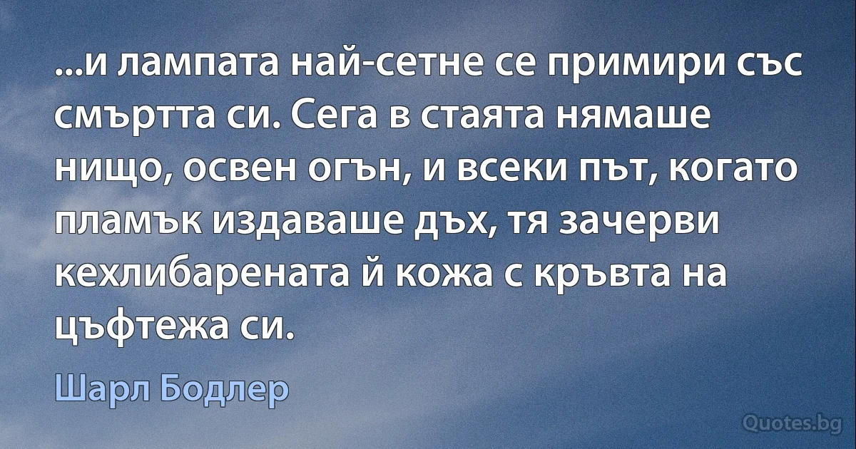 ...и лампата най-сетне се примири със смъртта си. Сега в стаята нямаше нищо, освен огън, и всеки път, когато пламък издаваше дъх, тя зачерви кехлибарената й кожа с кръвта на цъфтежа си. (Шарл Бодлер)