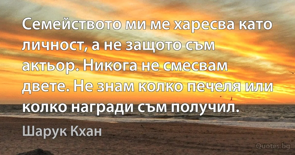 Семейството ми ме харесва като личност, а не защото съм актьор. Никога не смесвам двете. Не знам колко печеля или колко награди съм получил. (Шарук Кхан)