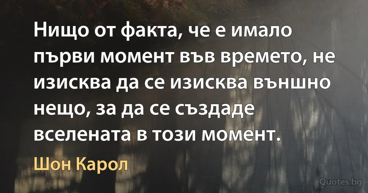 Нищо от факта, че е имало първи момент във времето, не изисква да се изисква външно нещо, за да се създаде вселената в този момент. (Шон Карол)