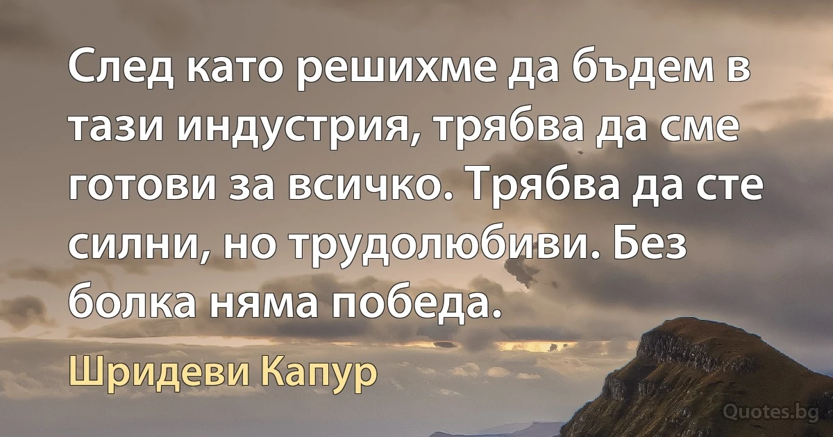 След като решихме да бъдем в тази индустрия, трябва да сме готови за всичко. Трябва да сте силни, но трудолюбиви. Без болка няма победа. (Шридеви Капур)