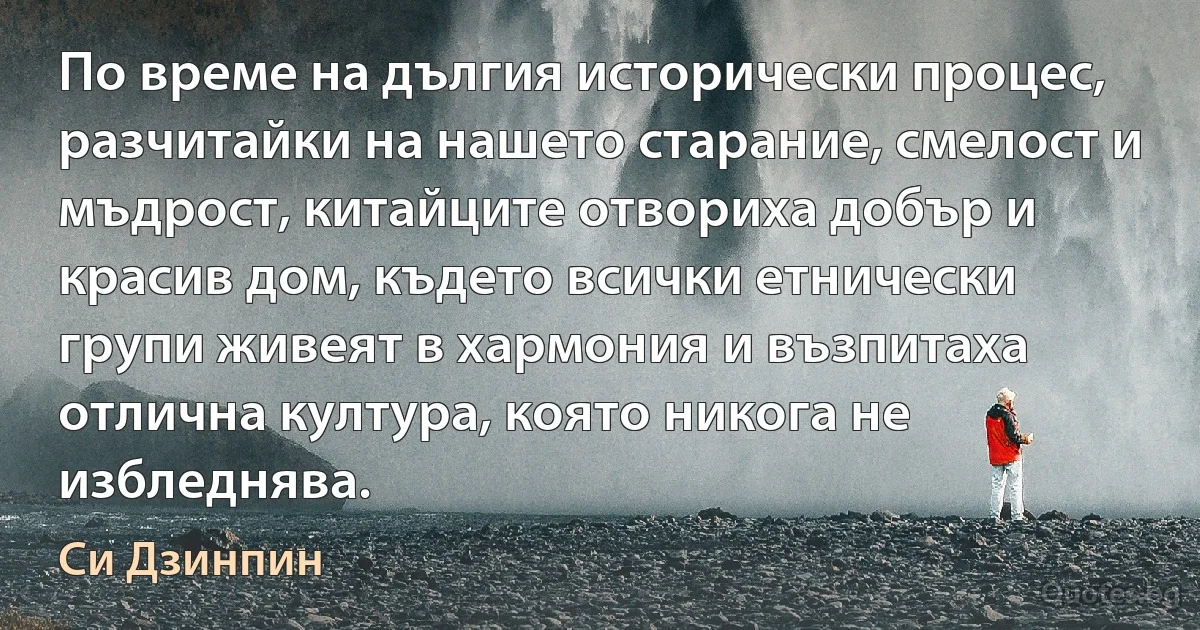 По време на дългия исторически процес, разчитайки на нашето старание, смелост и мъдрост, китайците отвориха добър и красив дом, където всички етнически групи живеят в хармония и възпитаха отлична култура, която никога не избледнява. (Си Дзинпин)