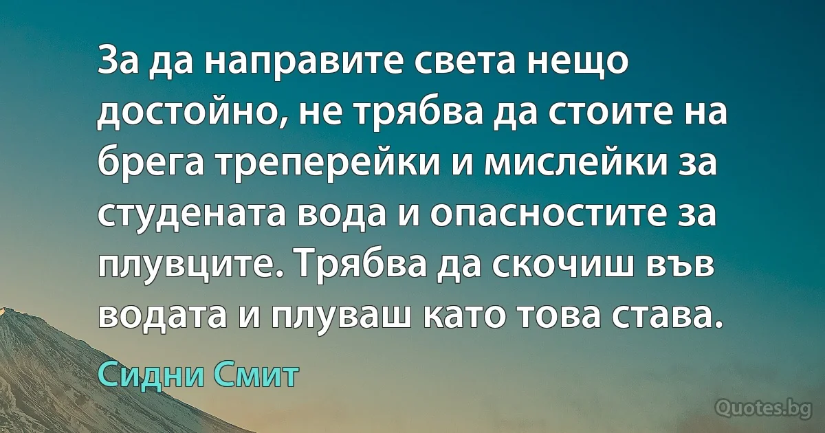 За да направите света нещо достойно, не трябва да стоите на брега треперейки и мислейки за студената вода и опасностите за плувците. Трябва да скочиш във водата и плуваш като това става. (Сидни Смит)