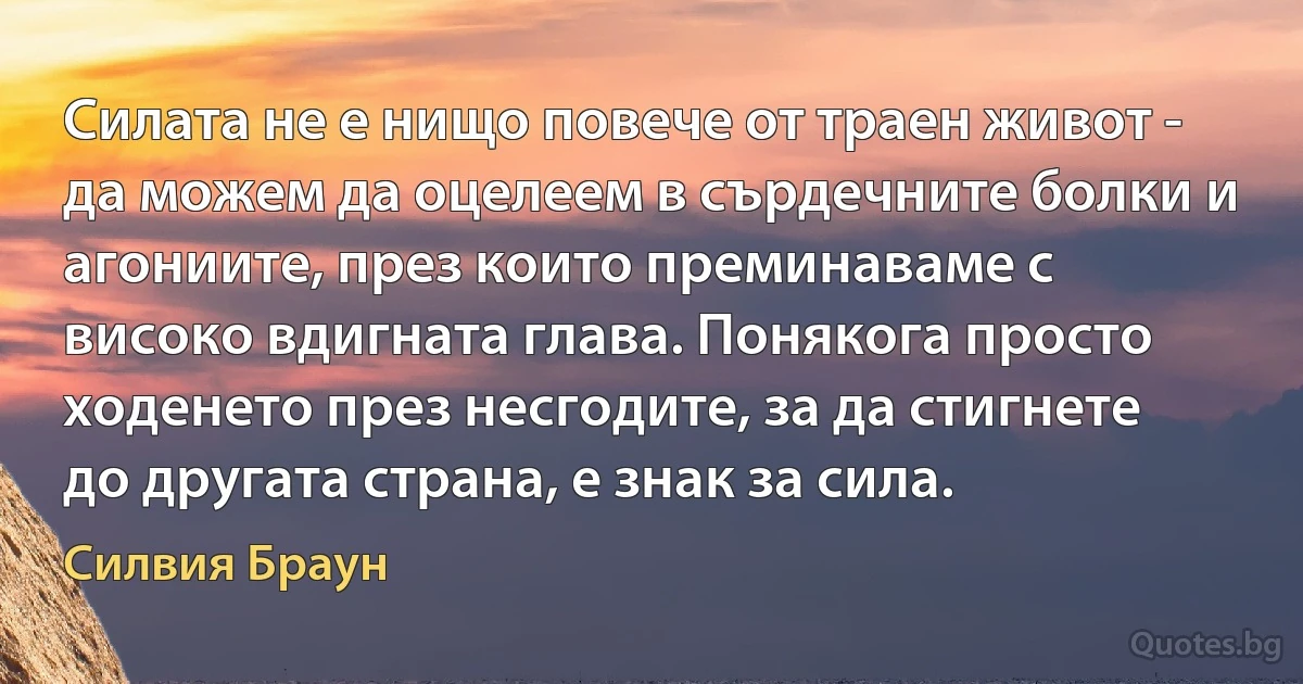 Силата не е нищо повече от траен живот - да можем да оцелеем в сърдечните болки и агониите, през които преминаваме с високо вдигната глава. Понякога просто ходенето през несгодите, за да стигнете до другата страна, е знак за сила. (Силвия Браун)