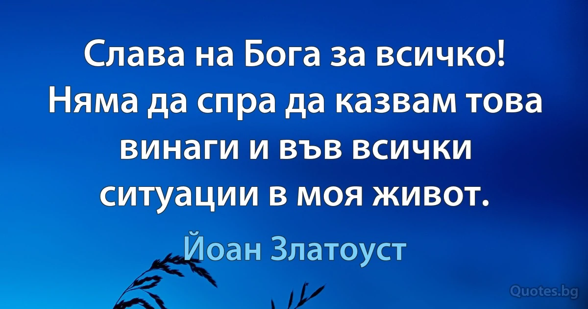 Слава на Бога за всичко! Няма да спра да казвам това винаги и във всички ситуации в моя живот. (Йоан Златоуст)