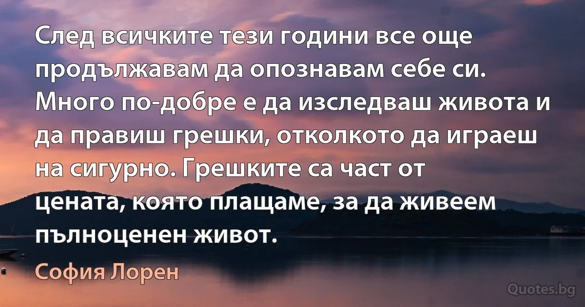 След всичките тези години все още продължавам да опознавам себе си. Много по-добре е да изследваш живота и да правиш грешки, отколкото да играеш на сигурно. Грешките са част от цената, която плащаме, за да живеем пълноценен живот. (София Лорен)