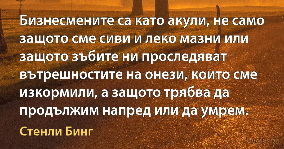 Бизнесмените са като акули, не само защото сме сиви и леко мазни или защото зъбите ни проследяват вътрешностите на онези, които сме изкормили, а защото трябва да продължим напред или да умрем. (Стенли Бинг)