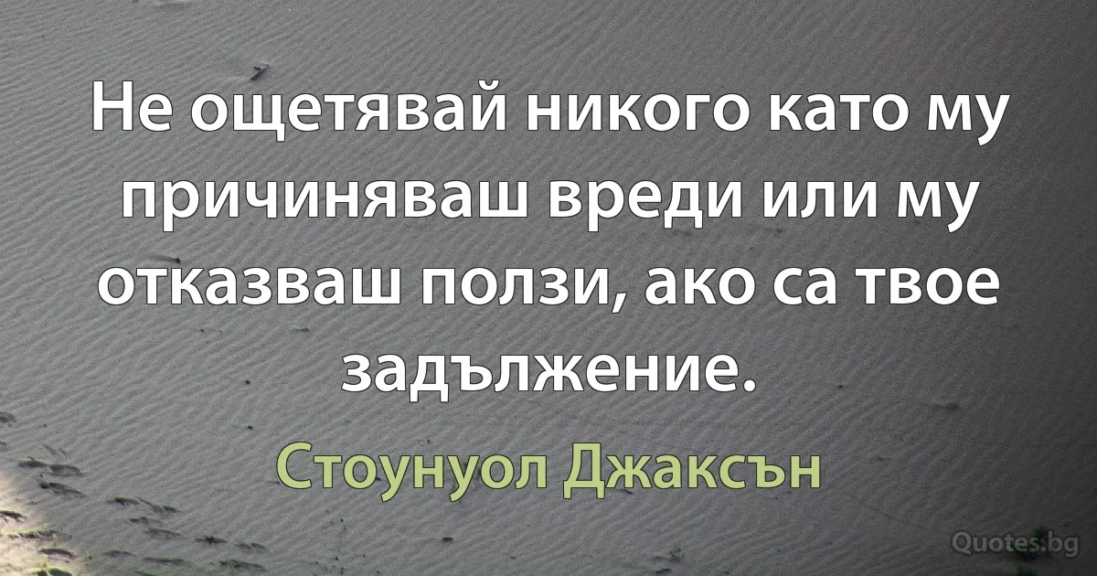 Не ощетявай никого като му причиняваш вреди или му отказваш ползи, ако са твое задължение. (Стоунуол Джаксън)