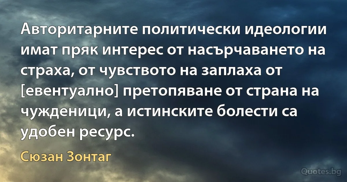 Авторитарните политически идеологии имат пряк интерес от насърчаването на страха, от чувството на заплаха от [евентуално] претопяване от страна на чужденици, а истинските болести са удобен ресурс. (Сюзан Зонтаг)