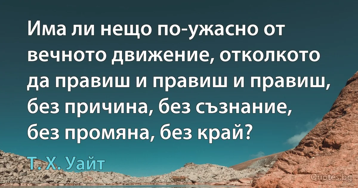 Има ли нещо по-ужасно от вечното движение, отколкото да правиш и правиш и правиш, без причина, без съзнание, без промяна, без край? (Т. Х. Уайт)