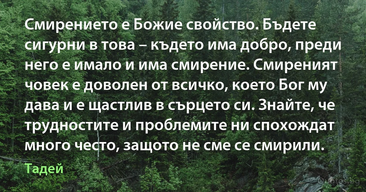 Смирението е Божие свойство. Бъдете сигурни в това – където има добро, преди него е имало и има смирение. Смиреният човек е доволен от всичко, което Бог му дава и е щастлив в сърцето си. Знайте, че трудностите и проблемите ни спохождат много често, защото не сме се смирили. (Тадей)