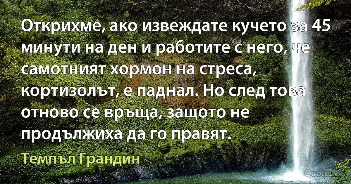 Открихме, ако извеждате кучето за 45 минути на ден и работите с него, че самотният хормон на стреса, кортизолът, е паднал. Но след това отново се връща, защото не продължиха да го правят. (Темпъл Грандин)