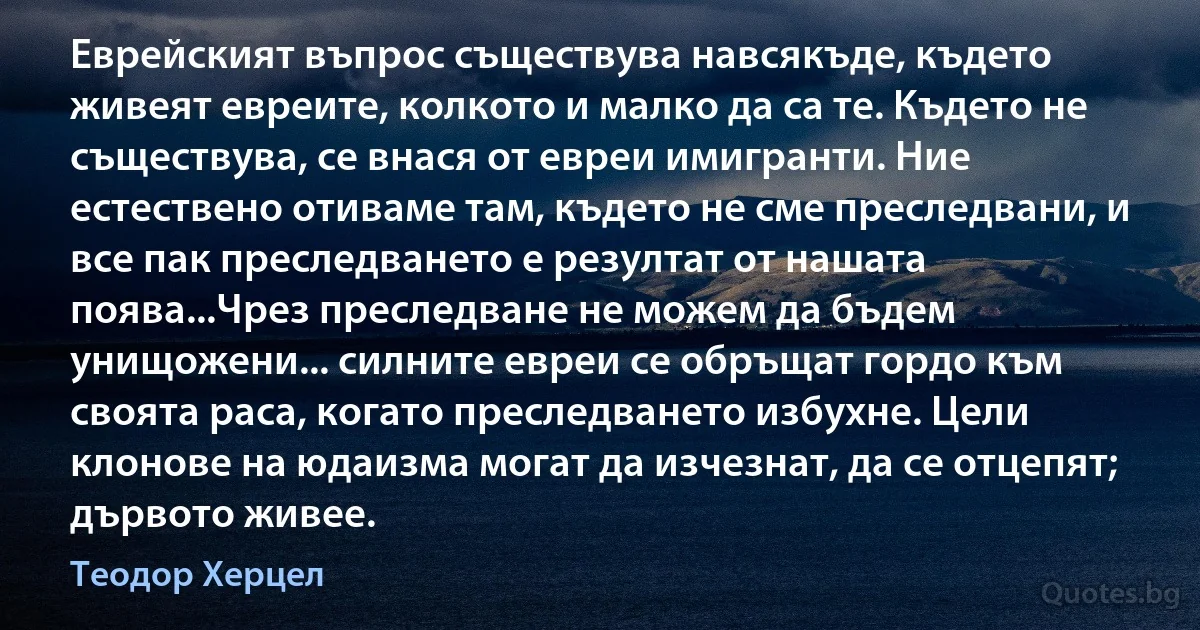 Еврейският въпрос съществува навсякъде, където живеят евреите, колкото и малко да са те. Където не съществува, се внася от евреи имигранти. Ние естествено отиваме там, където не сме преследвани, и все пак преследването е резултат от нашата поява...Чрез преследване не можем да бъдем унищожени... силните евреи се обръщат гордо към своята раса, когато преследването избухне. Цели клонове на юдаизма могат да изчезнат, да се отцепят; дървото живее. (Теодор Херцел)