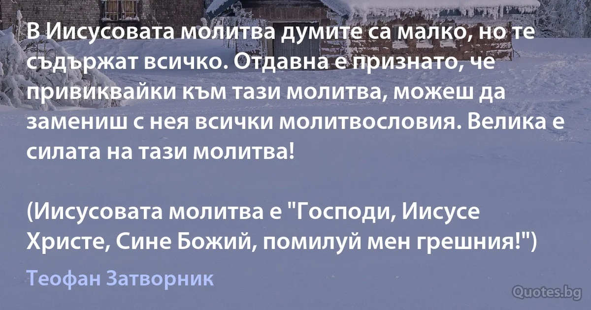 В Иисусовата молитва думите са малко, но те съдържат всичко. Отдавна е признато, че привиквайки към тази молитва, можеш да замениш с нея всички молитвословия. Велика е силата на тази молитва!

(Иисусовата молитва е "Господи, Иисусе Христе, Сине Божий, помилуй мен грешния!") (Теофан Затворник)