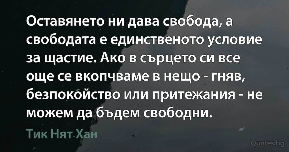 Оставянето ни дава свобода, а свободата е единственото условие за щастие. Ако в сърцето си все още се вкопчваме в нещо - гняв, безпокойство или притежания - не можем да бъдем свободни. (Тик Нят Хан)