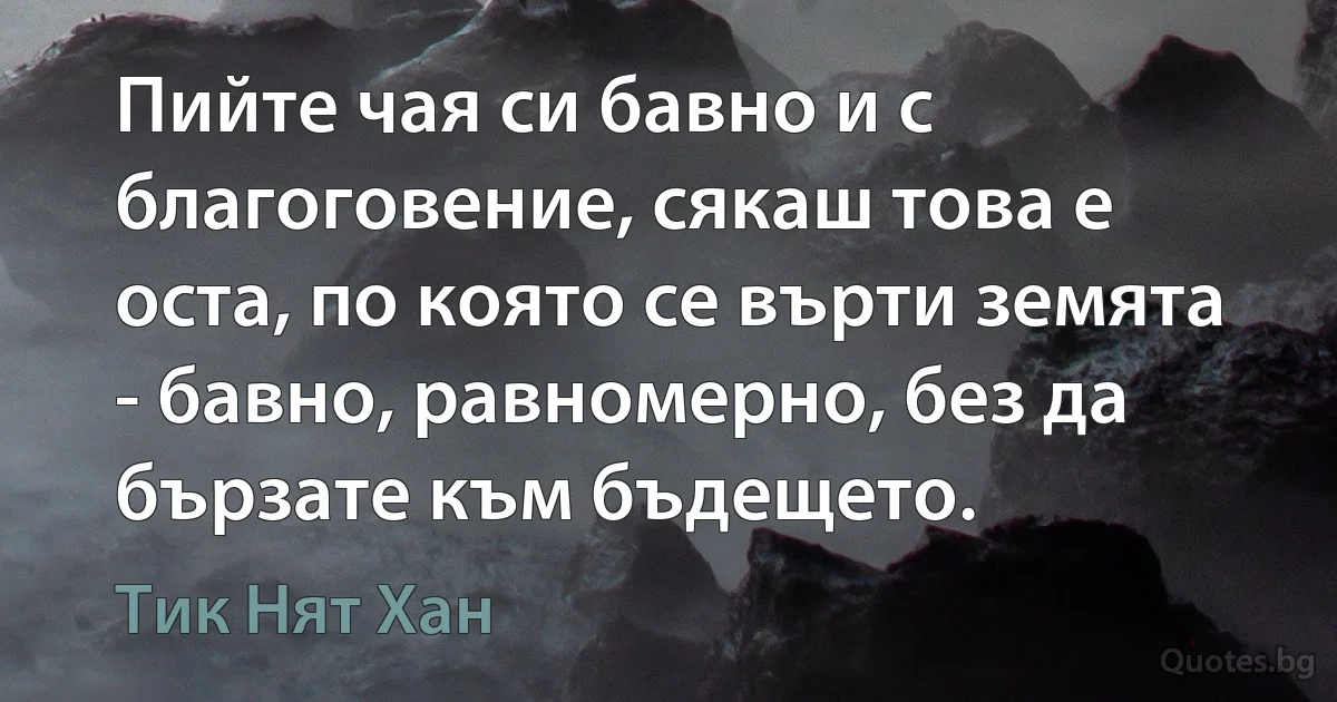 Пийте чая си бавно и с благоговение, сякаш това е оста, по която се върти земята - бавно, равномерно, без да бързате към бъдещето. (Тик Нят Хан)