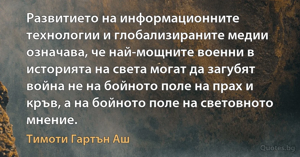 Развитието на информационните технологии и глобализираните медии означава, че най-мощните военни в историята на света могат да загубят война не на бойното поле на прах и кръв, а на бойното поле на световното мнение. (Тимоти Гартън Аш)