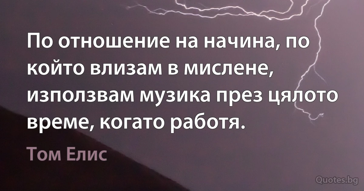 По отношение на начина, по който влизам в мислене, използвам музика през цялото време, когато работя. (Том Елис)