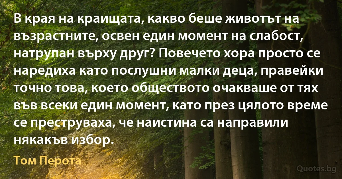 В края на краищата, какво беше животът на възрастните, освен един момент на слабост, натрупан върху друг? Повечето хора просто се наредиха като послушни малки деца, правейки точно това, което обществото очакваше от тях във всеки един момент, като през цялото време се преструваха, че наистина са направили някакъв избор. (Том Перота)