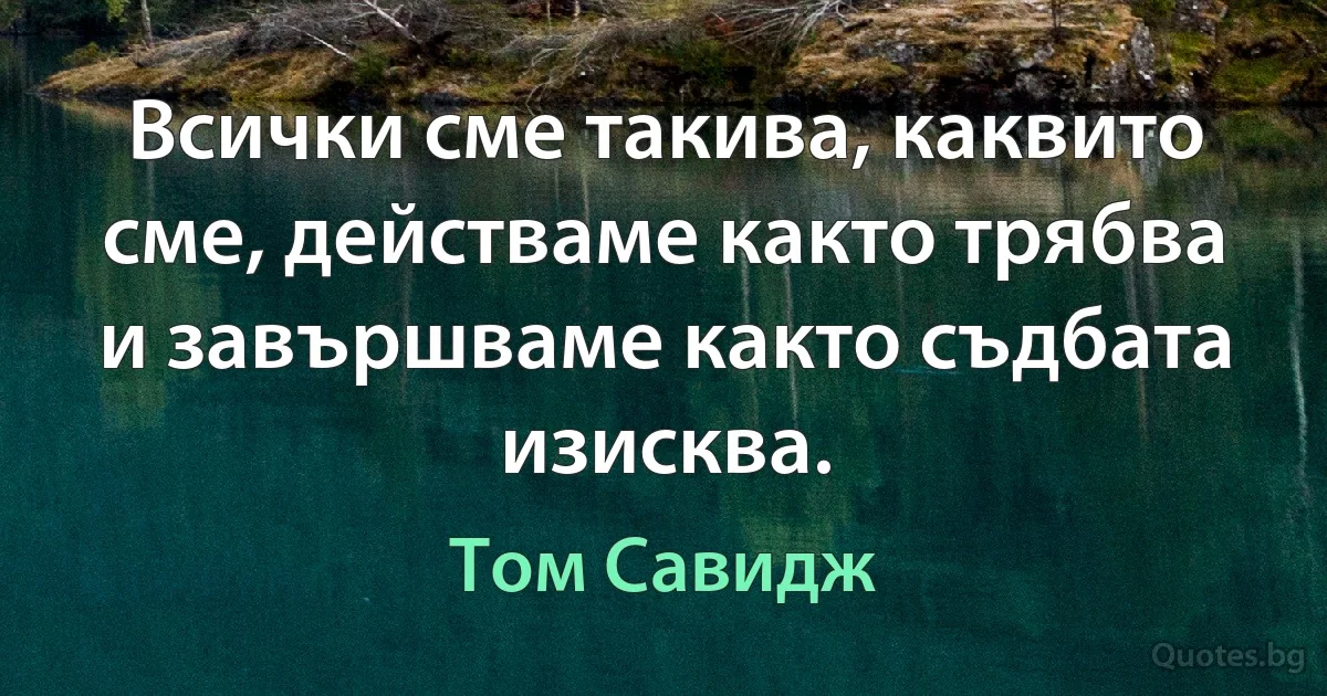 Всички сме такива, каквито сме, действаме както трябва и завършваме както съдбата изисква. (Том Савидж)