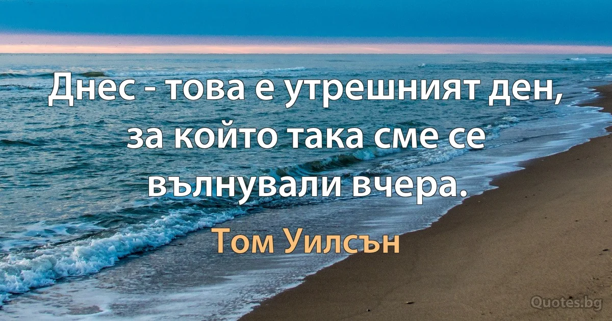 Днес - това е утрешният ден, за който така сме се вълнували вчера. (Том Уилсън)