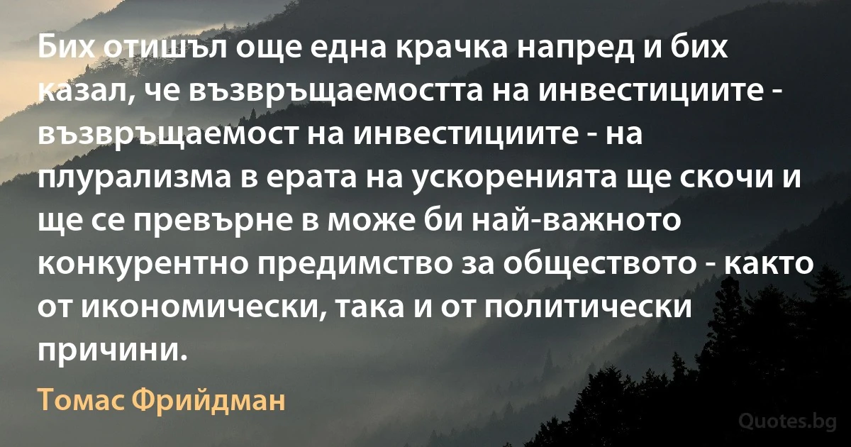 Бих отишъл още една крачка напред и бих казал, че възвръщаемостта на инвестициите - възвръщаемост на инвестициите - на плурализма в ерата на ускоренията ще скочи и ще се превърне в може би най-важното конкурентно предимство за обществото - както от икономически, така и от политически причини. (Томас Фрийдман)