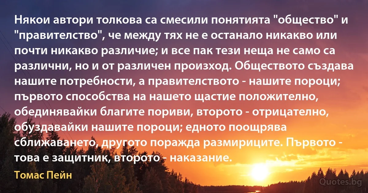 Някои автори толкова са смесили понятията "общество" и "правителство", че между тях не е останало никакво или почти никакво различие; и все пак тези неща не само са различни, но и от различен произход. Обществото създава нашите потребности, а правителството - нашите пороци; първото способства на нашето щастие положително, обединявайки благите пориви, второто - отрицателно, обуздавайки нашите пороци; едното поощрява сближаването, другото поражда размириците. Първото - това е защитник, второто - наказание. (Томас Пейн)