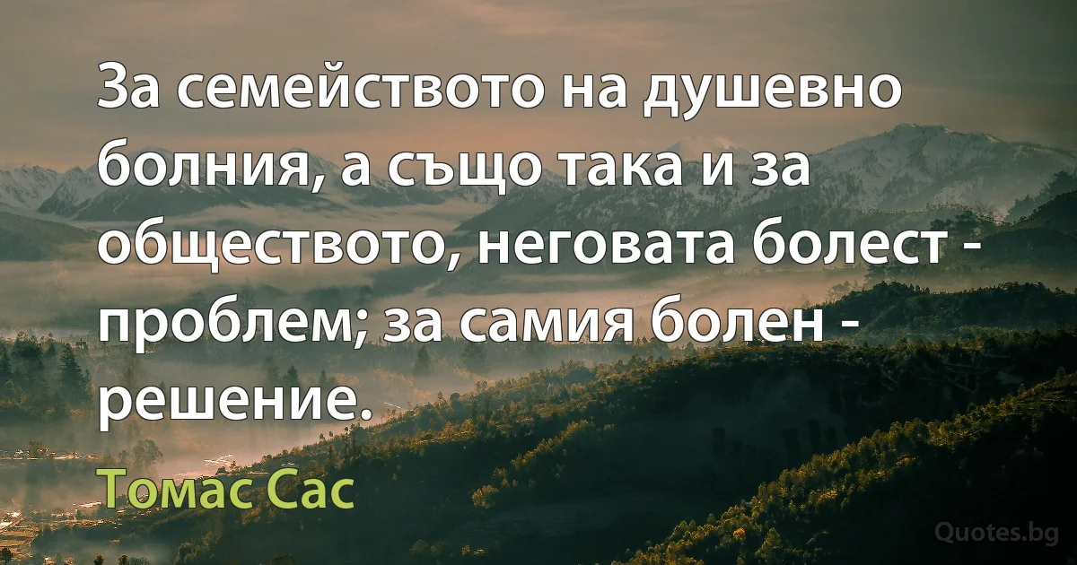 За семейството на душевно болния, а също така и за обществото, неговата болест - проблем; за самия болен - решение. (Томас Сас)