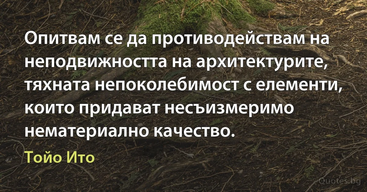 Опитвам се да противодействам на неподвижността на архитектурите, тяхната непоколебимост с елементи, които придават несъизмеримо нематериално качество. (Тойо Ито)