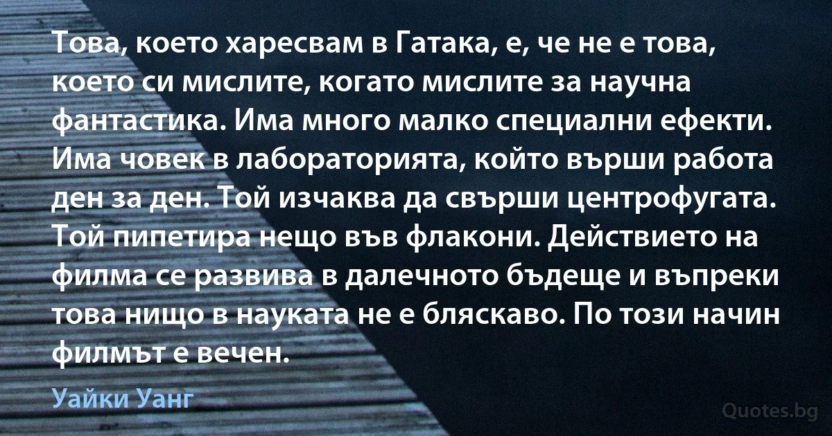 Това, което харесвам в Гатака, е, че не е това, което си мислите, когато мислите за научна фантастика. Има много малко специални ефекти. Има човек в лабораторията, който върши работа ден за ден. Той изчаква да свърши центрофугата. Той пипетира нещо във флакони. Действието на филма се развива в далечното бъдеще и въпреки това нищо в науката не е бляскаво. По този начин филмът е вечен. (Уайки Уанг)