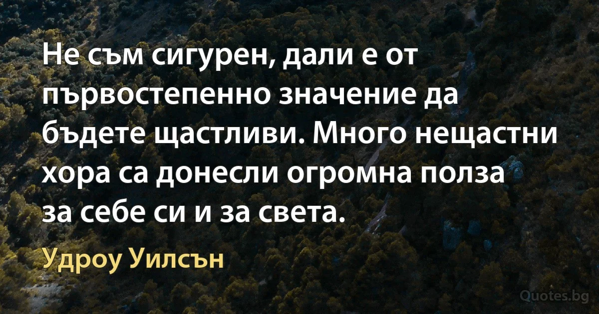 Не съм сигурен, дали е от първостепенно значение да бъдете щастливи. Много нещастни хора са донесли огромна полза за себе си и за света. (Удроу Уилсън)