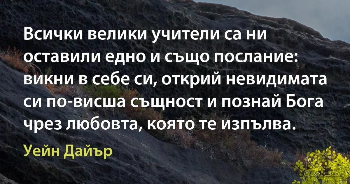 Всички велики учители са ни оставили едно и също послание: викни в себе си, открий невидимата си по-висша същност и познай Бога чрез любовта, която те изпълва. (Уейн Дайър)