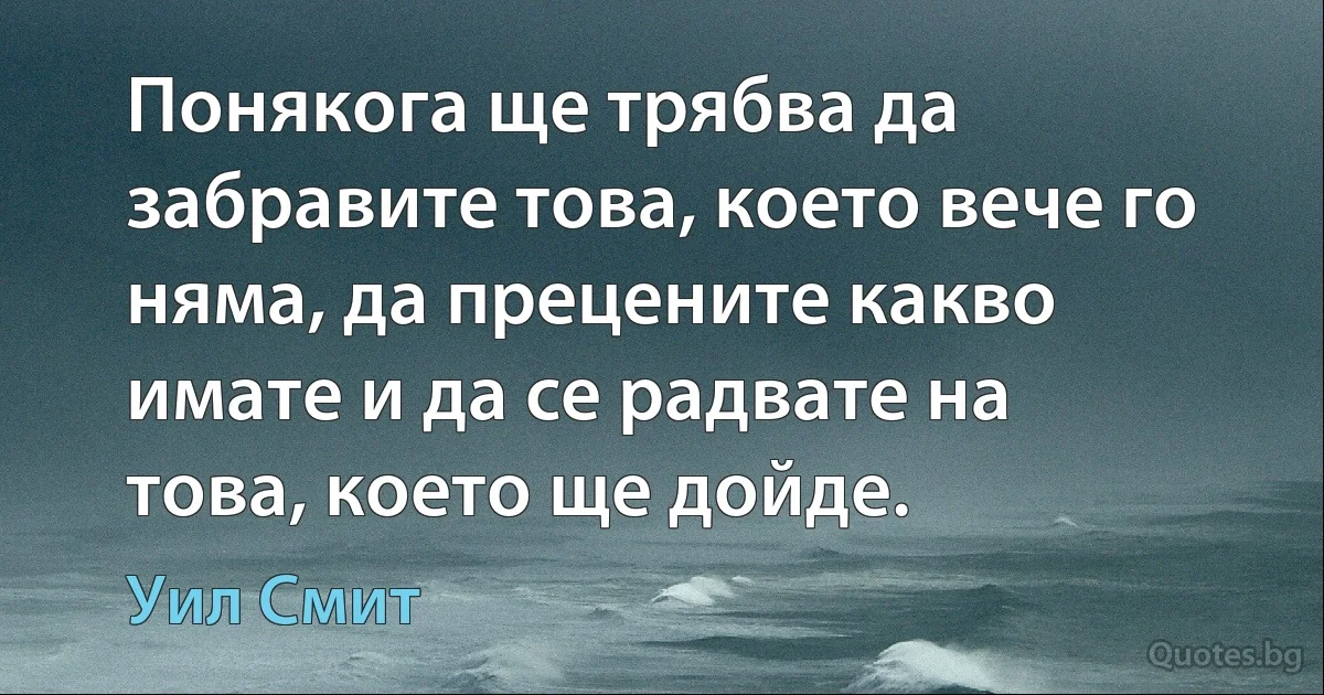 Понякога ще трябва да забравите това, което вече го няма, да прецените какво имате и да се радвате на това, което ще дойде. (Уил Смит)