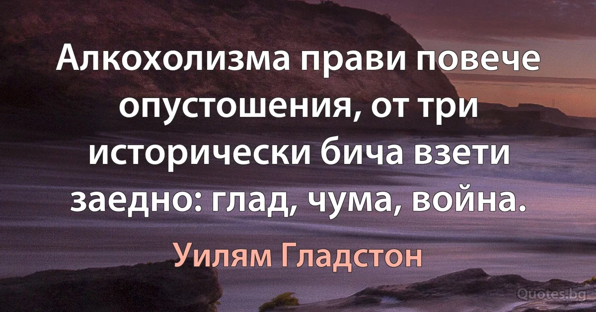 Алкохолизма прави повече опустошения, от три исторически бича взети заедно: глад, чума, война. (Уилям Гладстон)