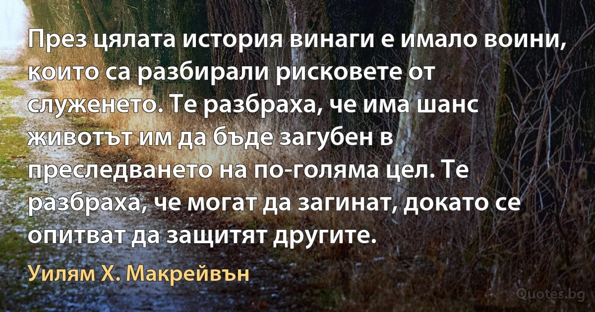 През цялата история винаги е имало воини, които са разбирали рисковете от служенето. Те разбраха, че има шанс животът им да бъде загубен в преследването на по-голяма цел. Те разбраха, че могат да загинат, докато се опитват да защитят другите. (Уилям Х. Макрейвън)