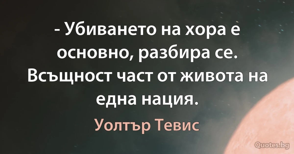 - Убиването на хора е основно, разбира се. Всъщност част от живота на една нация. (Уолтър Тевис)