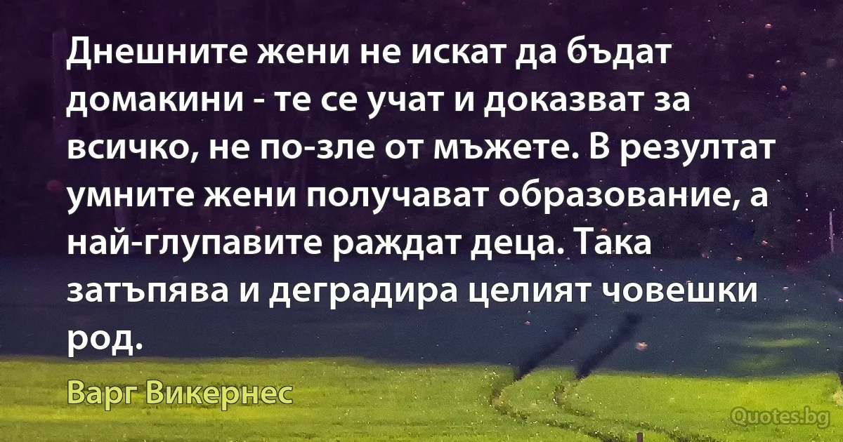 Днешните жени не искат да бъдат домакини - те се учат и доказват за всичко, не по-зле от мъжете. В резултат умните жени получават образование, а най-глупавите раждат деца. Така затъпява и деградира целият човешки род. (Варг Викернес)