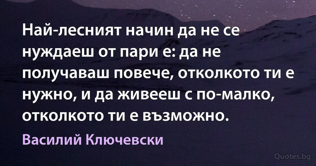 Най-лесният начин да не се нуждаеш от пари е: да не получаваш повече, отколкото ти е нужно, и да живееш с по-малко, отколкото ти е възможно. (Василий Ключевски)