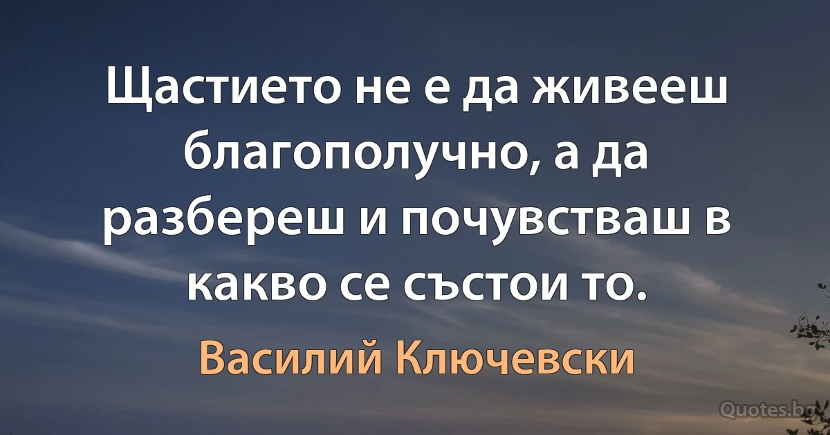 Щастието не е да живееш благополучно, а да разбереш и почувстваш в какво се състои то. (Василий Ключевски)