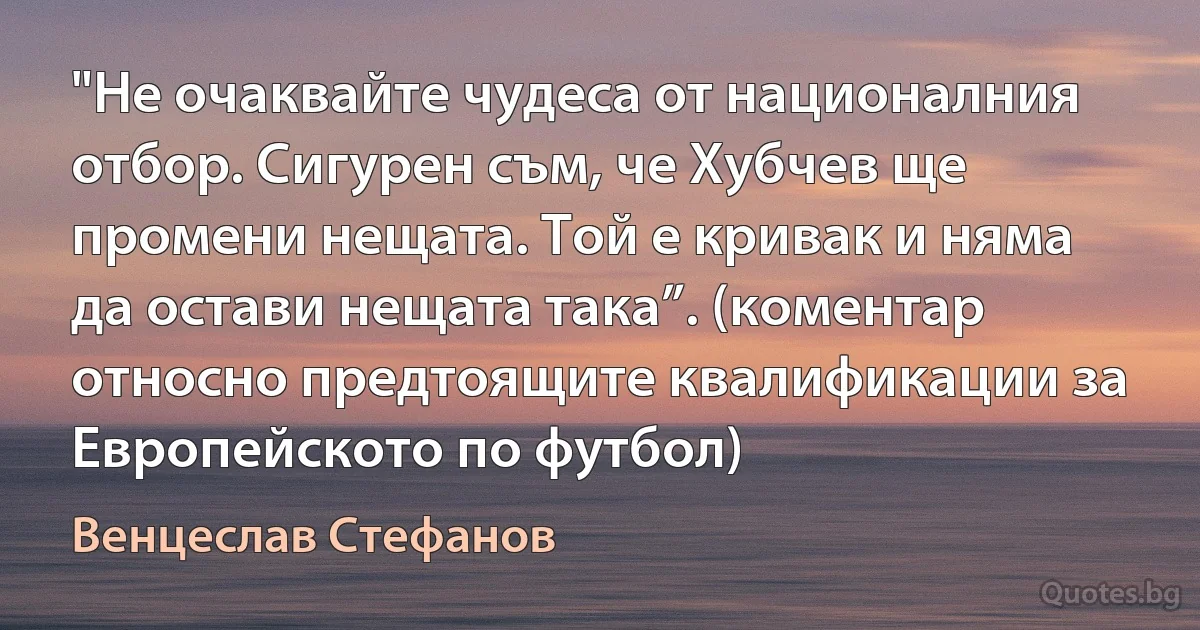 "Не очаквайте чудеса от националния отбор. Сигурен съм, че Хубчев ще промени нещата. Той е кривак и няма да остави нещата така”. (коментар относно предтоящите квалификации за Европейското по футбол) (Венцеслав Стефанов)