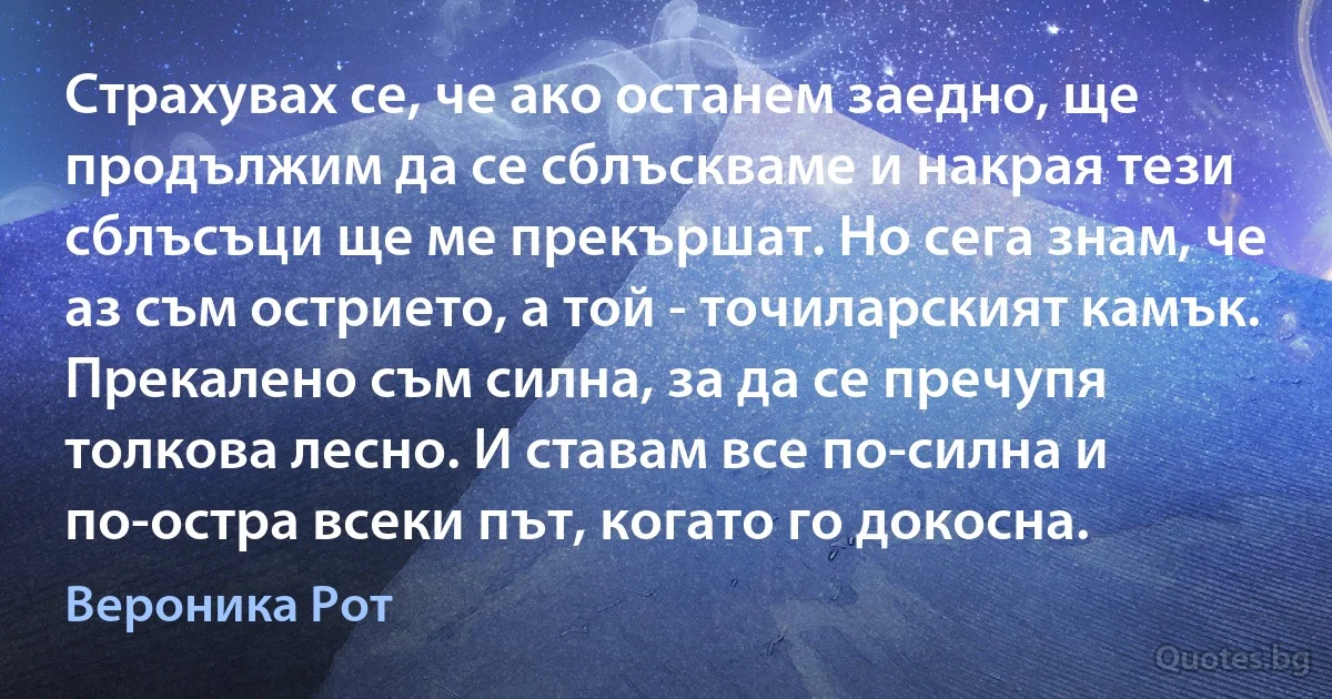 Страхувах се, че ако останем заедно, ще продължим да се сблъскваме и накрая тези сблъсъци ще ме прекършат. Но сега знам, че аз съм острието, а той - точиларският камък. Прекалено съм силна, за да се пречупя толкова лесно. И ставам все по-силна и по-остра всеки път, когато го докосна. (Вероника Рот)