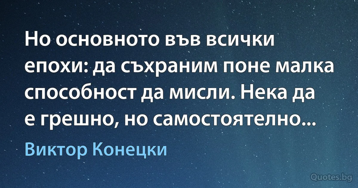 Но основното във всички епохи: да съхраним поне малка способност да мисли. Нека да е грешно, но самостоятелно... (Виктор Конецки)