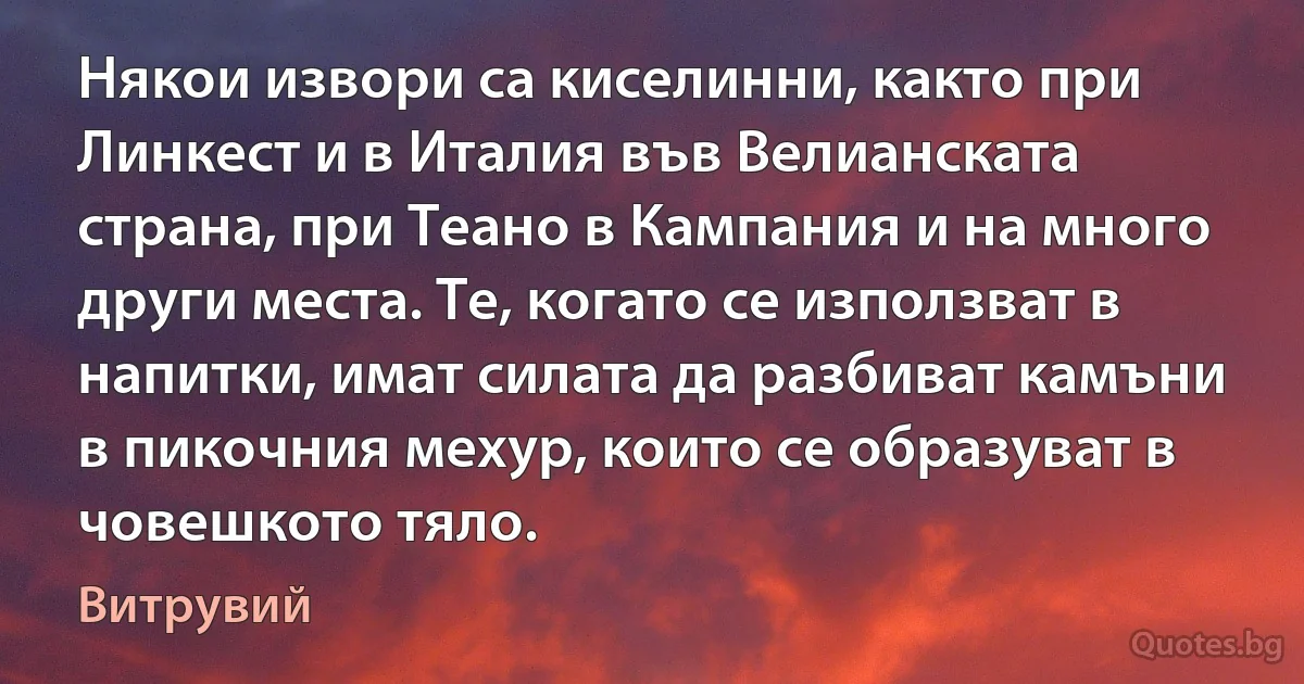 Някои извори са киселинни, както при Линкест и в Италия във Велианската страна, при Теано в Кампания и на много други места. Те, когато се използват в напитки, имат силата да разбиват камъни в пикочния мехур, които се образуват в човешкото тяло. (Витрувий)