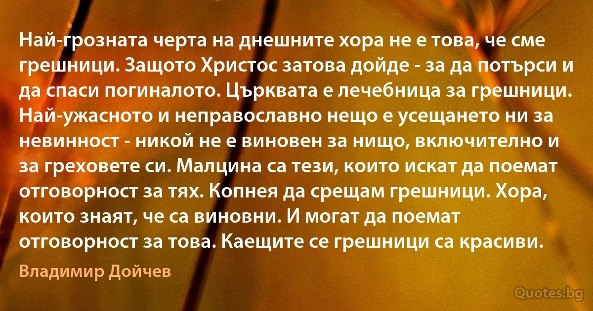 Най-грозната черта на днешните хора не е това, че сме грешници. Защото Христос затова дойде - за да потърси и да спаси погиналото. Църквата е лечебница за грешници. Най-ужасното и неправославно нещо е усещането ни за невинност - никой не е виновен за нищо, включително и за греховете си. Малцина са тези, които искат да поемат отговорност за тях. Копнея да срещам грешници. Хора, които знаят, че са виновни. И могат да поемат отговорност за това. Каещите се грешници са красиви. (Владимир Дойчев)