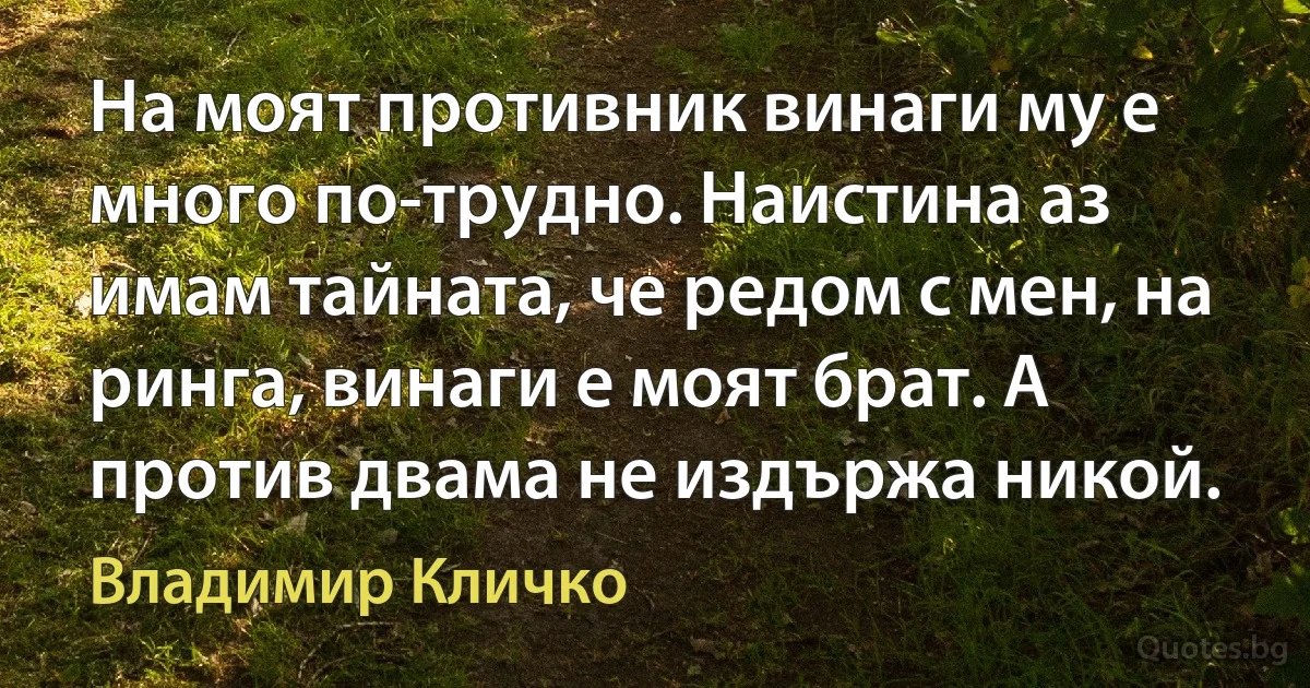 На моят противник винаги му е много по-трудно. Наистина аз имам тайната, че редом с мен, на ринга, винаги е моят брат. А против двама не издържа никой. (Владимир Кличко)