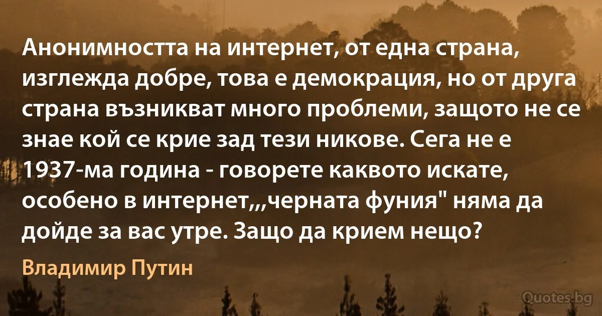 Анонимността на интернет, от една страна, изглежда добре, това е демокрация, но от друга страна възникват много проблеми, защото не се знае кой се крие зад тези никове. Сега не е 1937-ма година - говорете каквото искате, особено в интернет,,,черната фуния" няма да дойде за вас утре. Защо да крием нещо? (Владимир Путин)