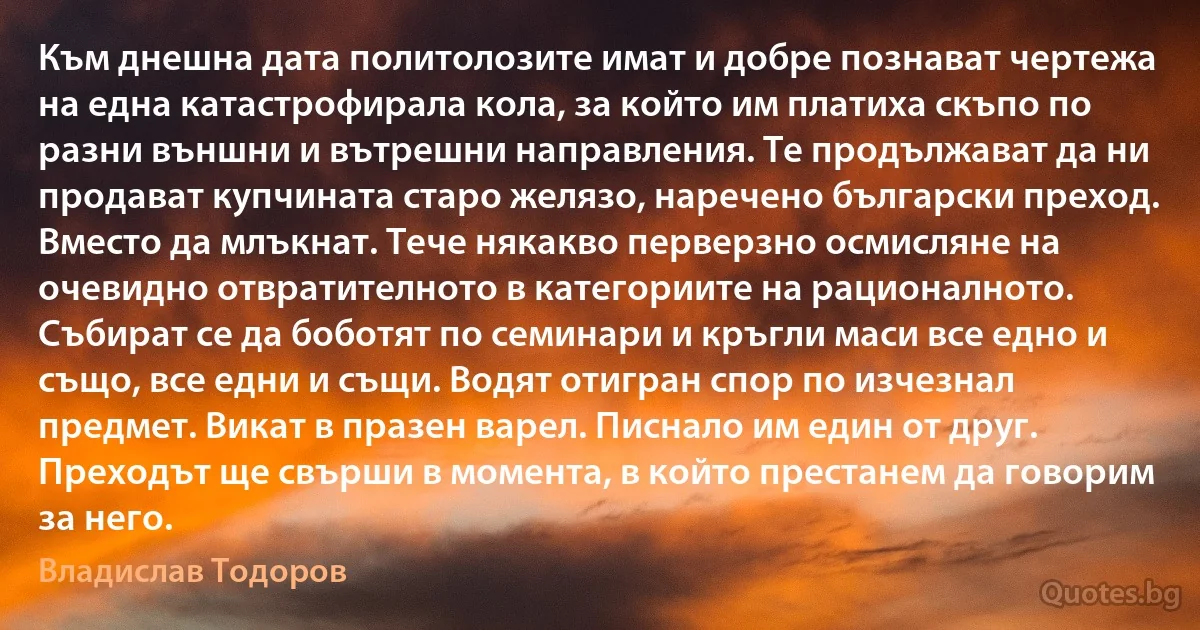 Към днешна дата политолозите имат и добре познават чертежа на една катастрофирала кола, за който им платиха скъпо по разни външни и вътрешни направления. Те продължават да ни продават купчината старо желязо, наречено български преход. Вместо да млъкнат. Тече някакво перверзно осмисляне на очевидно отвратителното в категориите на рационалното. Събират се да боботят по семинари и кръгли маси все едно и също, все едни и същи. Водят отигран спор по изчезнал предмет. Викат в празен варел. Писнало им един от друг. Преходът ще свърши в момента, в който престанем да говорим за него. (Владислав Тодоров)